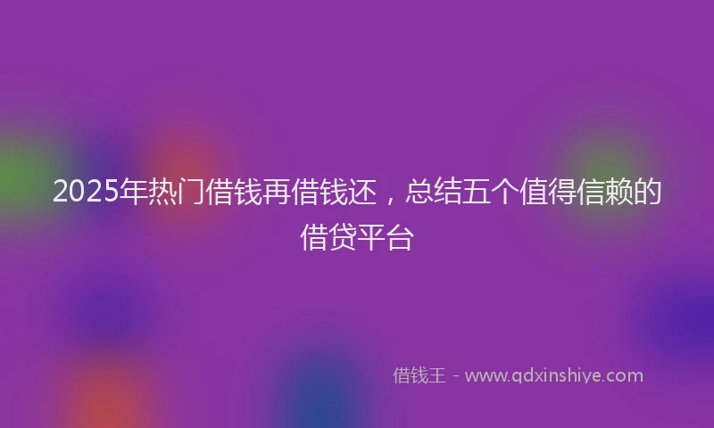 2025年热门借钱再借钱还，总结五个值得信赖的借贷平台