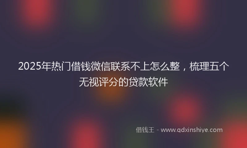 2025年热门借钱微信联系不上怎么整，梳理五个无视评分的贷款软件