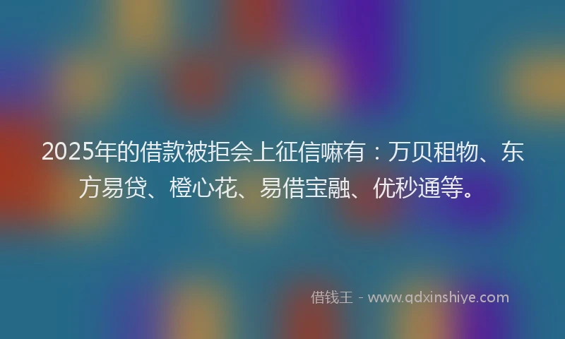 2025年的借款被拒会上征信嘛有：万贝租物、东方易贷、橙心花、易借宝融、优秒通等。