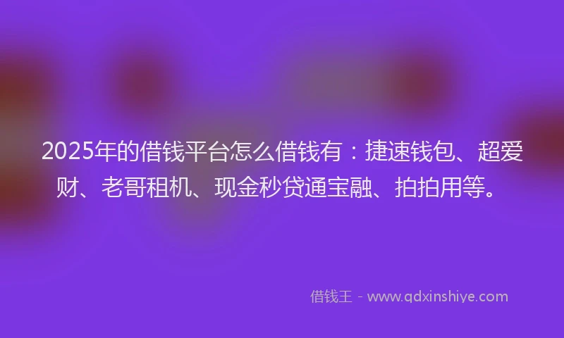 2025年的借钱平台怎么借钱有：捷速钱包、超爱财、老哥租机、现金秒贷通宝融、拍拍用等。