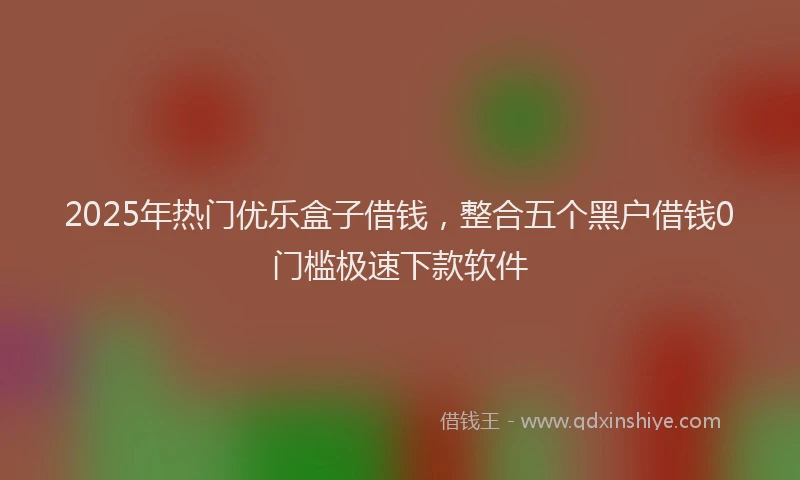 2025年热门优乐盒子借钱，整合五个黑户借钱0门槛极速下款软件