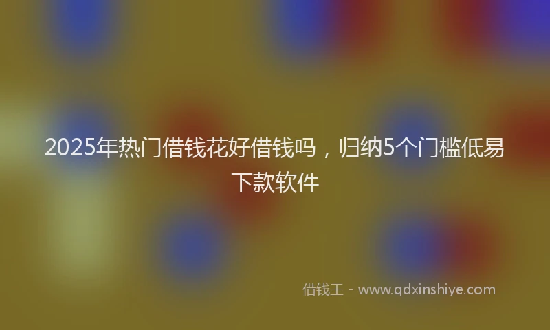 2025年热门借钱花好借钱吗，归纳5个门槛低易下款软件