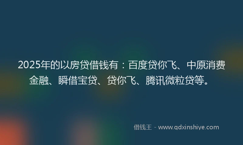 2025年的以房贷借钱有：百度贷你飞、中原消费金融、瞬借宝贷、贷你飞、腾讯微粒贷等。