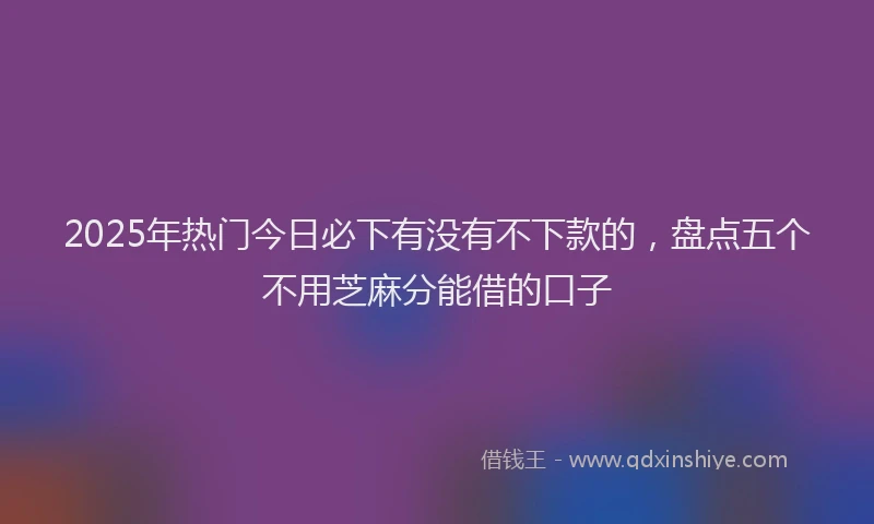 2025年热门今日必下有没有不下款的，盘点五个不用芝麻分能借的口子
