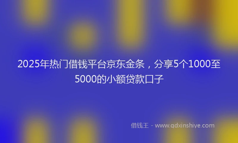 2025年热门借钱平台京东金条，分享5个1000至5000的小额贷款口子