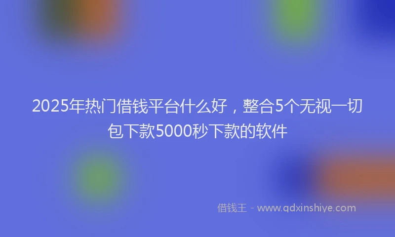 2025年热门借钱平台什么好，整合5个无视一切包下款5000秒下款的软件