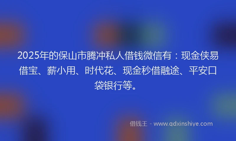 2025年的保山市腾冲私人借钱微信有：现金侠易借宝、薪小用、时代花、现金秒借融途、平安口袋银行等。