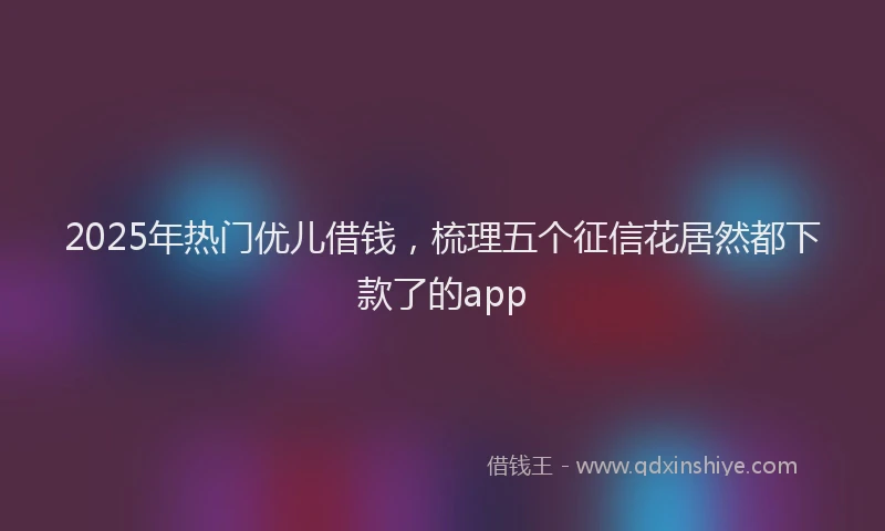 2025年热门优儿借钱，梳理五个征信花居然都下款了的app