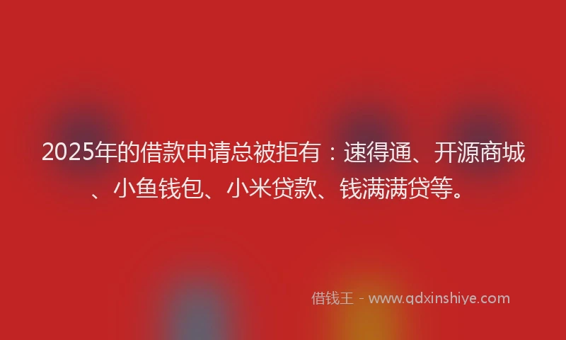2025年的借款申请总被拒有：速得通、开源商城、小鱼钱包、小米贷款、钱满满贷等。