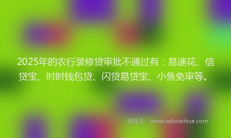 2025年的农行装修贷审批不通过有：易速花、信贷宝、时时钱包贷、闪贷易贷宝、小鱼免审等。