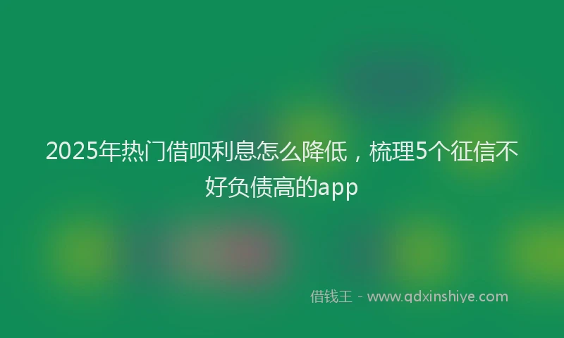 2025年热门借呗利息怎么降低，梳理5个征信不好负债高的app