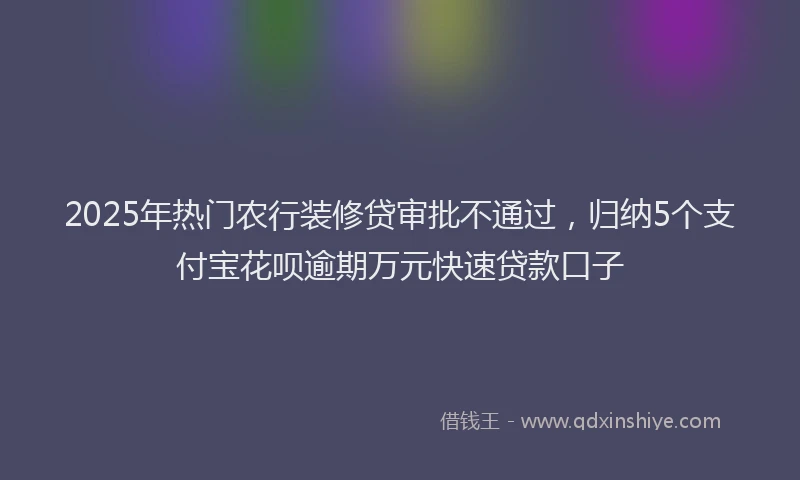 2025年热门农行装修贷审批不通过，归纳5个支付宝花呗逾期万元快速贷款口子