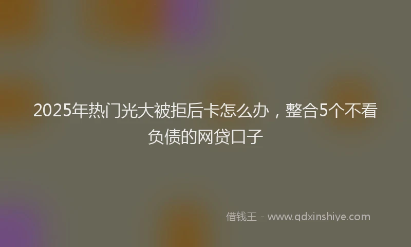 2025年热门光大被拒后卡怎么办，整合5个不看负债的网贷口子