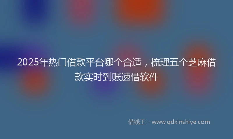 2025年热门借款平台哪个合适，梳理五个芝麻借款实时到账速借软件