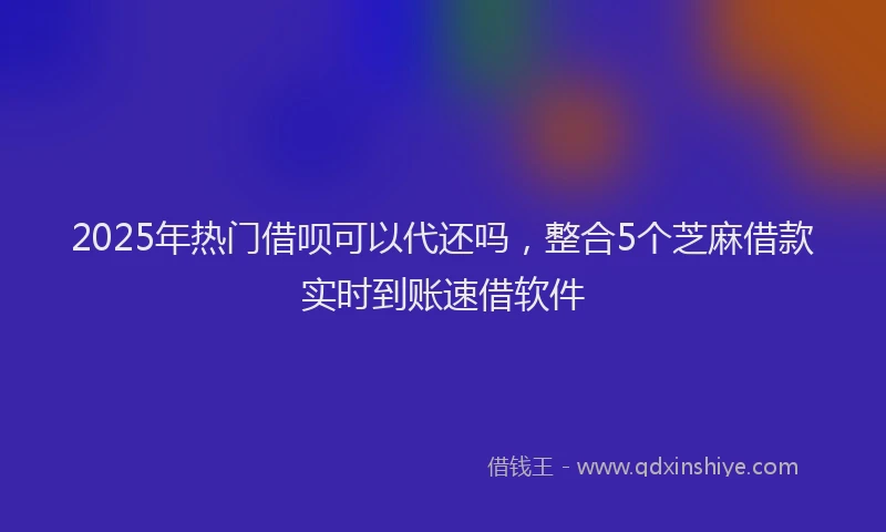 2025年热门借呗可以代还吗，整合5个芝麻借款实时到账速借软件