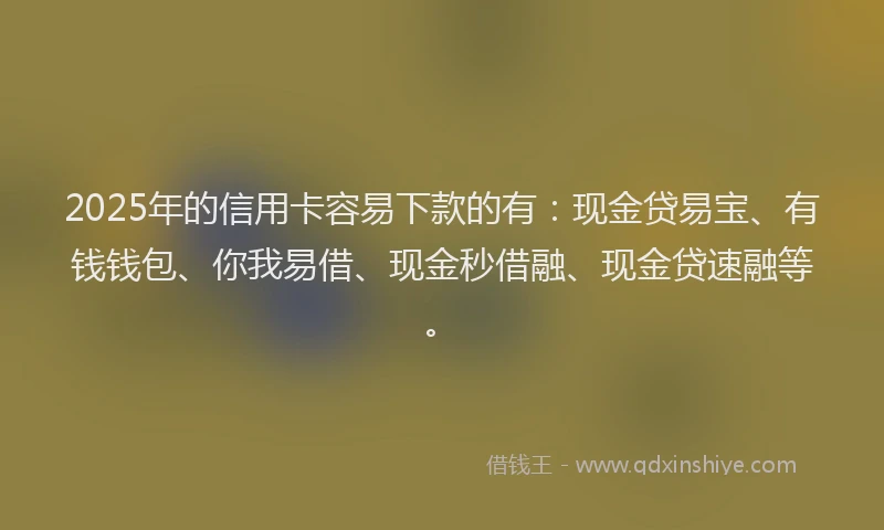 2025年的信用卡容易下款的有：现金贷易宝、有钱钱包、你我易借、现金秒借融、现金贷速融等。