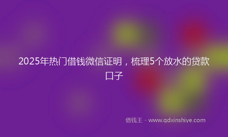 2025年热门借钱微信证明，梳理5个放水的贷款口子