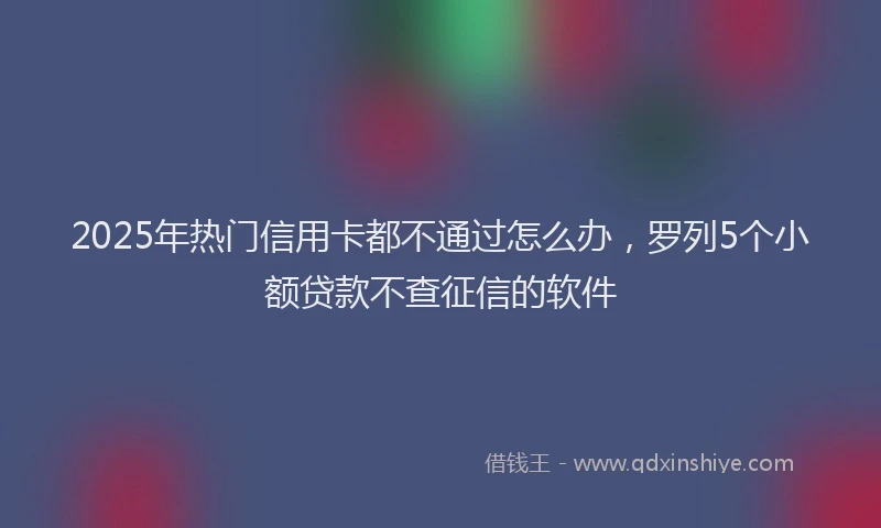 2025年热门信用卡都不通过怎么办，罗列5个小额贷款不查征信的软件