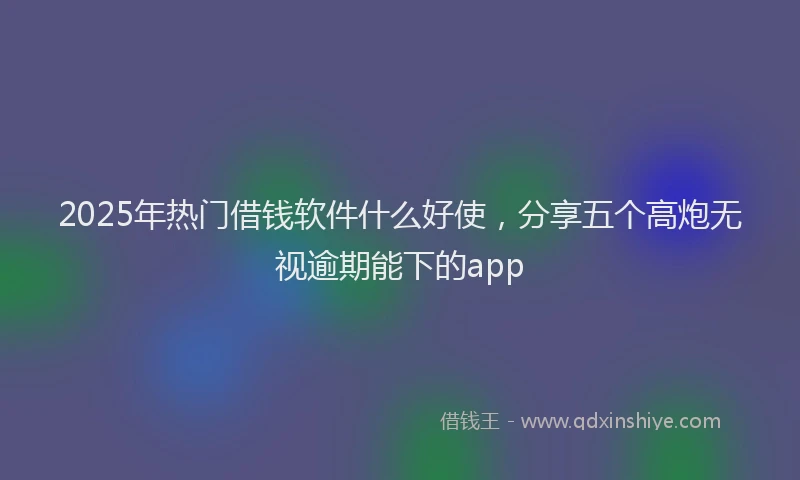 2025年热门借钱软件什么好使，分享五个高炮无视逾期能下的app