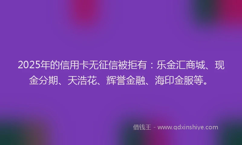 2025年的信用卡无征信被拒有：乐金汇商城、现金分期、天浩花、辉誉金融、海印金服等。