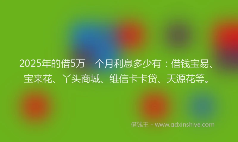 2025年的借5万一个月利息多少有：借钱宝易、宝来花、丫头商城、维信卡卡贷、天源花等。