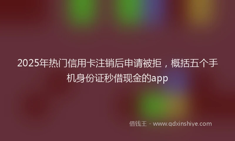 2025年热门信用卡注销后申请被拒，概括五个手机身份证秒借现金的app