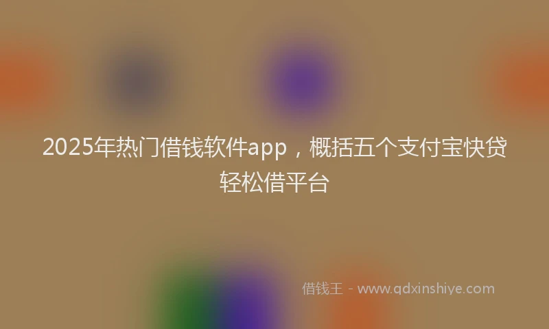 2025年热门借钱软件app，概括五个支付宝快贷轻松借平台