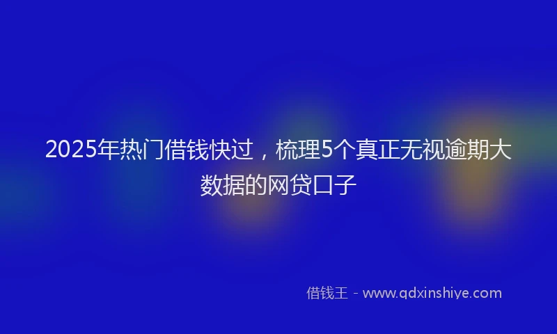 2025年热门借钱快过，梳理5个真正无视逾期大数据的网贷口子
