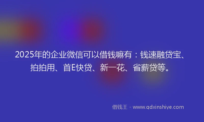 2025年的企业微信可以借钱嘛有：钱速融贷宝、拍拍用、首E快贷、新一花、省薪贷等。