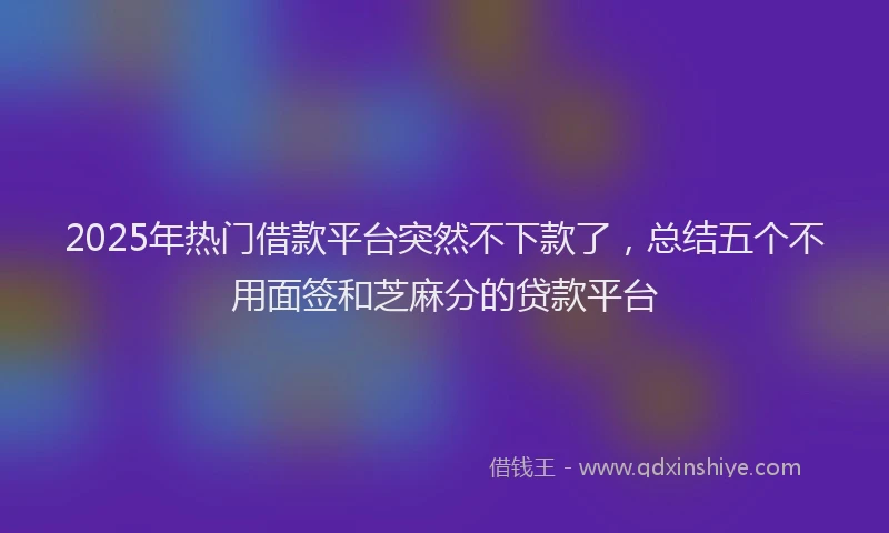2025年热门借款平台突然不下款了，总结五个不用面签和芝麻分的贷款平台