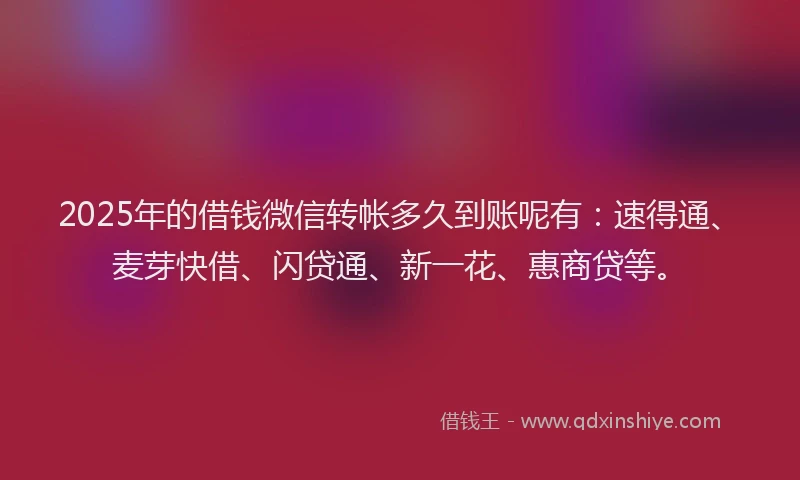 2025年的借钱微信转帐多久到账呢有：速得通、麦芽快借、闪贷通、新一花、惠商贷等。
