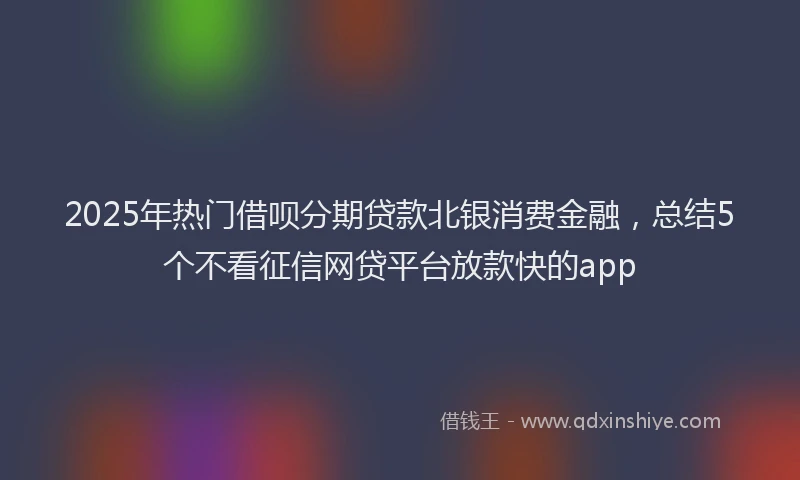 2025年热门借呗分期贷款北银消费金融，总结5个不看征信网贷平台放款快的app