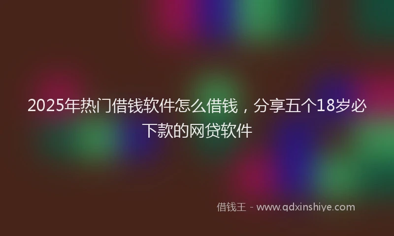 2025年热门借钱软件怎么借钱，分享五个18岁必下款的网贷软件