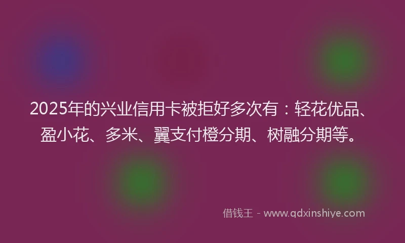 2025年的兴业信用卡被拒好多次有：轻花优品、盈小花、多米、翼支付橙分期、树融分期等。