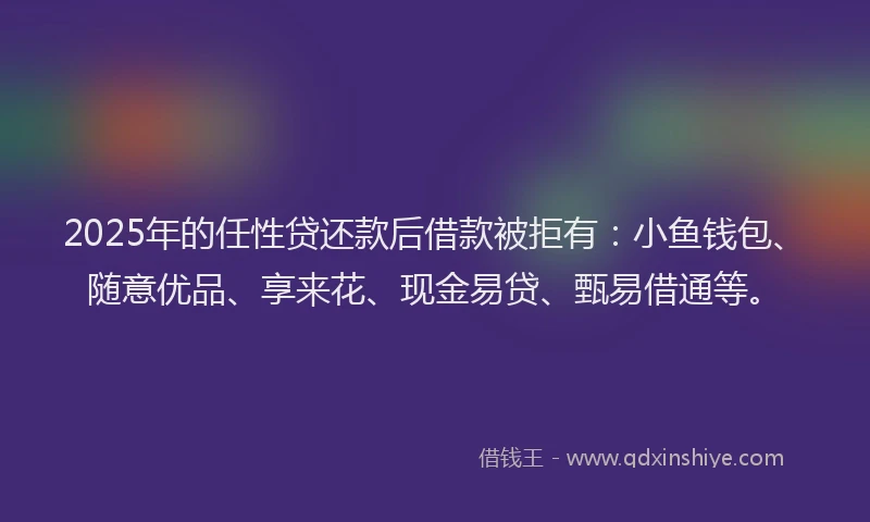 2025年的任性贷还款后借款被拒有：小鱼钱包、随意优品、享来花、现金易贷、甄易借通等。