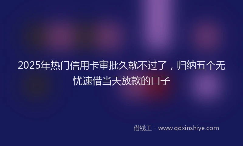 2025年热门信用卡审批久就不过了，归纳五个无忧速借当天放款的口子