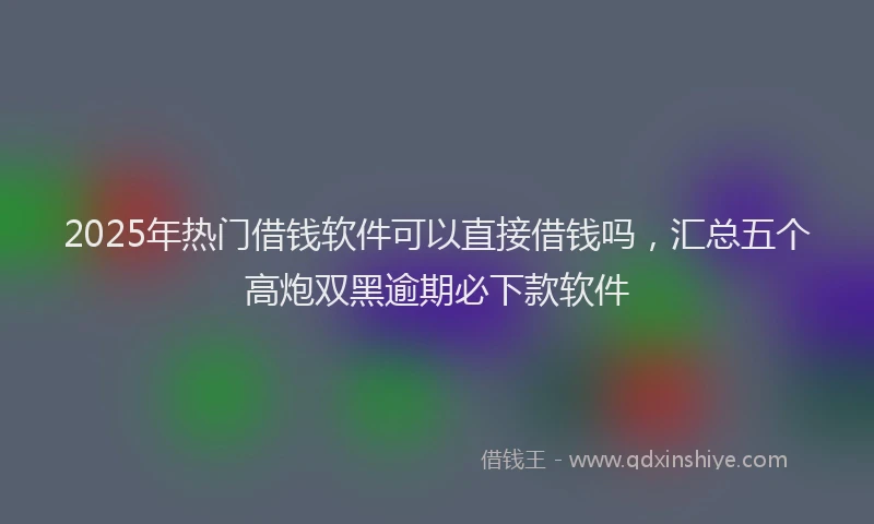 2025年热门借钱软件可以直接借钱吗，汇总五个高炮双黑逾期必下款软件