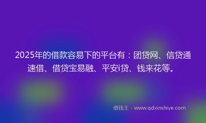 2025年的借款容易下的平台有：团贷网、信贷通速借、借贷宝易融、平安i贷、钱来花等。
