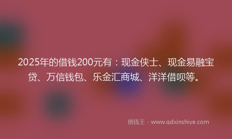 2025年的借钱200元有：现金侠士、现金易融宝贷、万信钱包、乐金汇商城、洋洋借呗等。