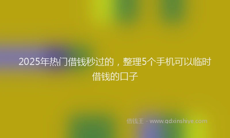 2025年热门借钱秒过的，整理5个手机可以临时借钱的口子