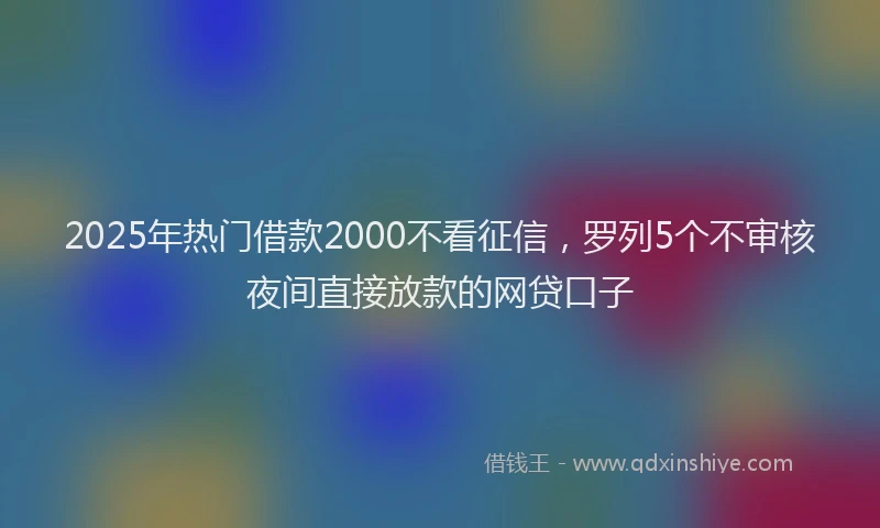 2025年热门借款2000不看征信，罗列5个不审核夜间直接放款的网贷口子
