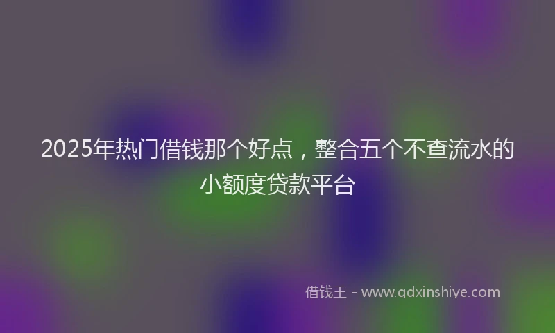 2025年热门借钱那个好点，整合五个不查流水的小额度贷款平台