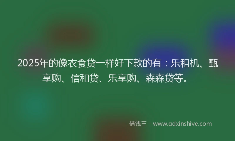 2025年的像衣食贷一样好下款的有：乐租机、甄享购、信和贷、乐享购、森森贷等。