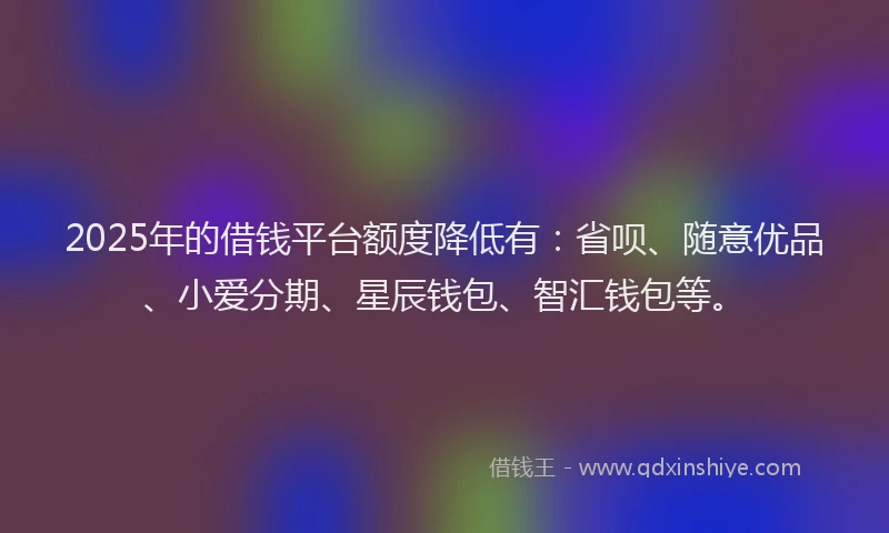2025年的借钱平台额度降低有：省呗、随意优品、小爱分期、星辰钱包、智汇钱包等。