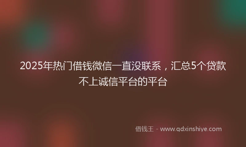 2025年热门借钱微信一直没联系，汇总5个贷款不上诚信平台的平台