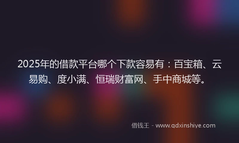 2025年的借款平台哪个下款容易有：百宝箱、云易购、度小满、恒瑞财富网、手中商城等。