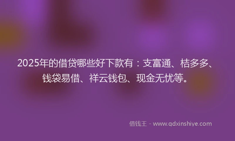 2025年的借贷哪些好下款有：支富通、桔多多、钱袋易借、祥云钱包、现金无忧等。