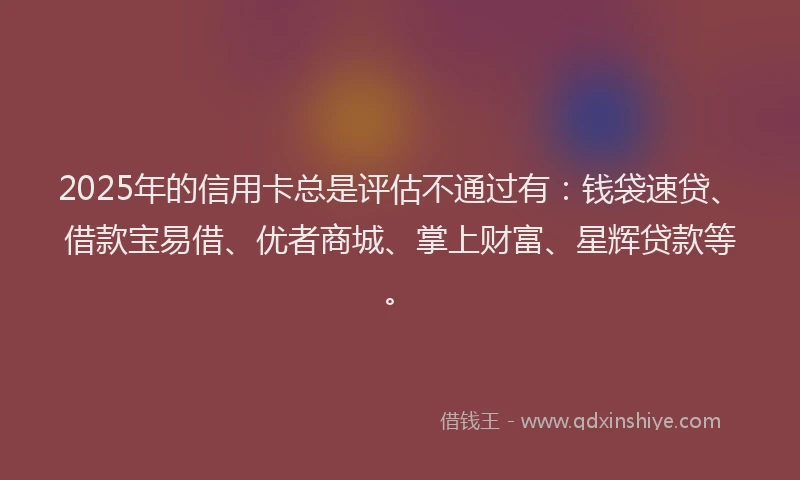 2025年的信用卡总是评估不通过有：钱袋速贷、借款宝易借、优者商城、掌上财富、星辉贷款等。