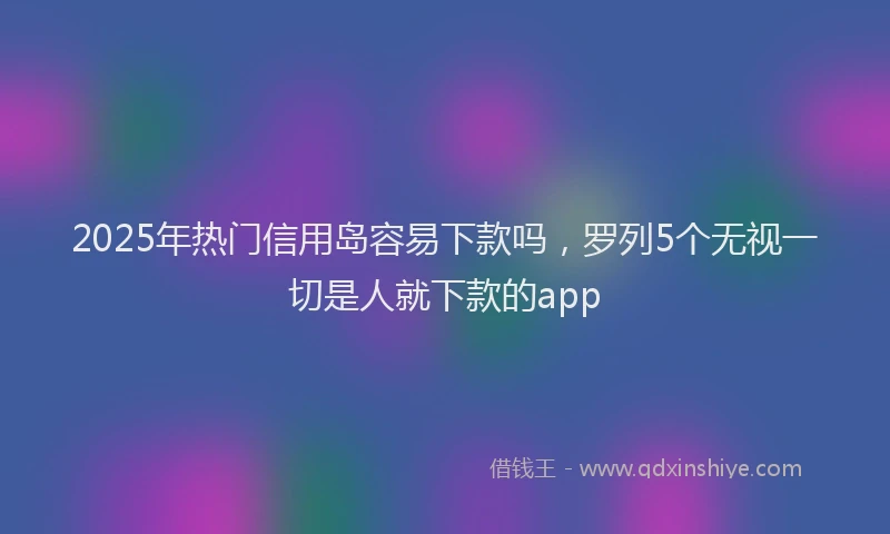 2025年热门信用岛容易下款吗，罗列5个无视一切是人就下款的app