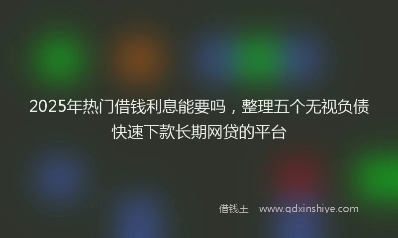 2025年热门借钱利息能要吗，整理五个无视负债快速下款长期网贷的平台